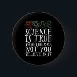 Funny Science is True Geek and Nerd Scientists Button<br><div class="desc">Die Wissenschaft ist wahr, ob du daran glaubst oder nicht. Inspiration für alle, die an wissenschaftliche Beweise, Labrador-Experimente und Forschung glauben. Coole motivierend Ware für Lehrer, Wissenschaftler und Schüler. Ideal für Wissenschaftsfreaks, Nerd, Gymnasiallehrer und Schüler, die Liebe Biologie, Physik und Chemie. Große Weihnachtsgeschenke und Geburtstagsgeschenk für Sohn, Tochter, Uni, Bruder...</div>