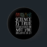 Funny Science is True Geek and Nerd Scientists Button<br><div class="desc">Die Wissenschaft ist wahr, ob du daran glaubst oder nicht. Inspiration für alle, die an wissenschaftliche Beweise, Labrador-Experimente und Forschung glauben. Coole motivierend Ware für Lehrer, Wissenschaftler und Schüler. Ideal für Wissenschaftsfreaks, Nerd, Gymnasiallehrer und Schüler, die Liebe Biologie, Physik und Chemie. Große Weihnachtsgeschenke und Geburtstagsgeschenk für Sohn, Tochter, Uni, Bruder...</div>