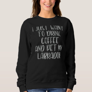 I Just Want To Drink Coffee and Pet My Labrador 1 Sweatshirt