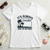 Its Always 5’O’Clock & I’m Retired; Fun Retirement T-Shirt