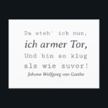 Schlichte Goethe Zitat So klug als wie zuvor Postkarte<br><div class="desc">Diese schlicht gehaltene Johann Wolfgang von Goethe "Da steh ich nun, ich armer Tor, und bin so klug als wie zuvor!" Typografie Zitat Design ist ein ideales Geschenk für Freunde und Verwandte. Genau richtig zum Geburtstag, B-Day, Weihnachten. Für Opa, Oma, Papa, Mama, Bruder, Schwester, Enkel, Neffe, Nichte, Sohn, Tochter. Johann...</div>