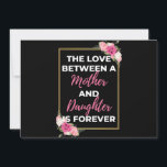 The Love Between A Mother And Daughter Is Forever Feiertagskarte<br><div class="desc">The Love Between A Mother And Daughter Is Forever design. This is a short sentimental quote which is great as a gift for Mother's day. Also suitable as a general mother gift for Birthday,  Christmas or Valentine's Day.</div>