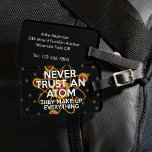 VERTRAUEN SIE NIEMALS EINEN ATOM Science Joke Gepäckanhänger<br><div class="desc">WISSENSCHAFTLICHES GEPÄCK TAGS. Mit diesem coolen,  trendigen,  wissenschaftlich inspiriert Gepäckanhänger können Sie Ihr Gepäck individuell gestalten und leichter am Gürtel finden. Entworfen für alle Wissenschaftler,  Wissenschaftslehrer,  Wissenschaftsstudenten und,  kurz,  jede Art von Wissenschaftsgeist in Ihrem Leben (und das schließt Sie ein)! Entwickelt von Thisisnotme©</div>